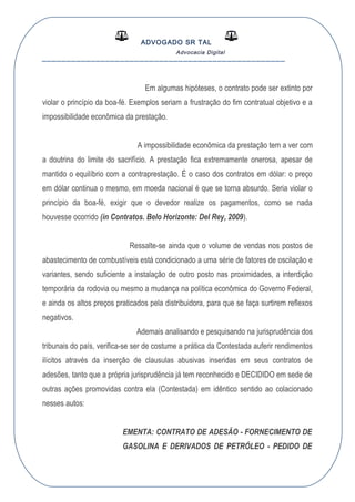 ADVOGADO SR TAL
Advocacia Digital
__________________________________________________
Em algumas hipóteses, o contrato pode ser extinto por
violar o princípio da boa-fé. Exemplos seriam a frustração do fim contratual objetivo e a
impossibilidade econômica da prestação.
A impossibilidade econômica da prestação tem a ver com
a doutrina do limite do sacrifício. A prestação fica extremamente onerosa, apesar de
mantido o equilíbrio com a contraprestação. É o caso dos contratos em dólar: o preço
em dólar continua o mesmo, em moeda nacional é que se torna absurdo. Seria violar o
princípio da boa-fé, exigir que o devedor realize os pagamentos, como se nada
houvesse ocorrido (in Contratos. Belo Horizonte: Del Rey, 2009).
Ressalte-se ainda que o volume de vendas nos postos de
abastecimento de combustíveis está condicionado a uma série de fatores de oscilação e
variantes, sendo suficiente a instalação de outro posto nas proximidades, a interdição
temporária da rodovia ou mesmo a mudança na política econômica do Governo Federal,
e ainda os altos preços praticados pela distribuidora, para que se faça surtirem reflexos
negativos.
Ademais analisando e pesquisando na jurisprudência dos
tribunais do país, verifica-se ser de costume a prática da Contestada auferir rendimentos
ilícitos através da inserção de clausulas abusivas inseridas em seus contratos de
adesões, tanto que a própria jurisprudência já tem reconhecido e DECIDIDO em sede de
outras ações promovidas contra ela (Contestada) em idêntico sentido ao colacionado
nesses autos:
EMENTA: CONTRATO DE ADESÃO - FORNECIMENTO DE
GASOLINA E DERIVADOS DE PETRÓLEO - PEDIDO DE
 