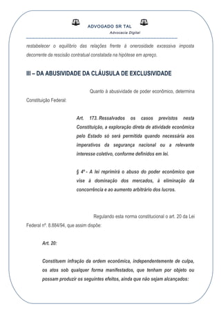 ADVOGADO SR TAL
Advocacia Digital
__________________________________________________
restabelecer o equilíbrio das relações frente à onerosidade excessiva imposta
decorrente da rescisão contratual constatada na hipótese em apreço.
III – DA ABUSIVIDADE DA CLÁUSULA DE EXCLUSIVIDADE
Quanto à abusividade de poder econômico, determina
Constituição Federal:
Art. 173. Ressalvados os casos previstos nesta
Constituição, a exploração direta de atividade econômica
pelo Estado só será permitida quando necessária aos
imperativos da segurança nacional ou a relevante
interesse coletivo, conforme definidos em lei.
§ 4º - A lei reprimirá o abuso do poder econômico que
vise à dominação dos mercados, à eliminação da
concorrência e ao aumento arbitrário dos lucros.
Regulando esta norma constitucional o art. 20 da Lei
Federal nº. 8.884/94, que assim dispõe:
Art. 20:
Constituem infração da ordem econômica, independentemente de culpa,
os atos sob qualquer forma manifestados, que tenham por objeto ou
possam produzir os seguintes efeitos, ainda que não sejam alcançados:
 