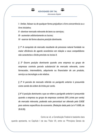 ADVOGADO SR TAL
Advocacia Digital
__________________________________________________
I - limitar, falsear ou de qualquer forma prejudicar a livre concorrência ou a
livre iniciativa;
II - dominar mercado relevante de bens ou serviços;
III - aumentar arbitrariamente os lucros;
IV - exercer de forma abusiva posição dominante.
§ 1º A conquista de mercado resultante de processo natural fundado na
maior eficiência de agente econômico em relação a seus competidores
não caracteriza o ilícito previsto no inciso II.
§ 2º Ocorre posição dominante quando uma empresa ou grupo de
empresas controla parcela substancial de mercado relevante, como
fornecedor, intermediário, adquirente ou financiador de um produto,
serviço ou tecnologia a ele relativa.
§ 3º A parcela de mercado referida no parágrafo anterior é presumida
como sendo da ordem de trinta por cento.
§ 4º A posição dominante a que se refere o parágrafo anterior é presumida
quando a empresa ou grupo de empresas controla 20% (vinte por cento)
de mercado relevante, podendo este percentual ser alterado pelo CADE
para setores específicos da economia. (Redação dada pela Lei nº 9.069, de
29.6.95).
Como se vê, a Constituição Federal é bastante clara
quando apresenta, no Capítulo I de seu Título VII, entre os “Princípios Gerais da
 