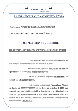 ADVOGADO SR TAL
Advocacia Digital
__________________________________________________
RAZÕES ESCRITAS DA CONTESTATÓRIA
Contestante: POSTO DE GASOLINA XXXXXXXXXXX,
Contestada: XXXXXXXXXXXXXX PETRÓLEO S.A
NOBRE MAGISTRADO JULGADOR:
I- DA TEMPESTIVIDADE DA CONTESTATÓRIA
Verifica-se que o posto ora Contestante fora citado, por
mandado, para cumprimento de liminar e apresentação de defesa.
Referido mandado, registre-se, fora juntado aos autos da
ação de rescisão contratual na data de 0000000(fl. 00).
Por sua vez, os demais Requeridos foram citados, por
mandado, na data de 000000000000.
Desta maneira, considerando a Resolução do Tribunal
de Justiça de XXXXXXXXXXXXXX nº. 21, de 24 de setembro de 2014, que
suspende os prazos judiciais do dia 20 de dezembro de 2014 a 18 de janeiro de
2015, visto que a presente contestação está sendo protocolada em 00/01/2015
(primeiro dia útil após o recesso) temos que a Contestatória está sendo apresentada
tempestivamente. (CPC, art. 297).
 