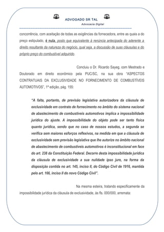 ADVOGADO SR TAL
Advocacia Digital
__________________________________________________
concorrência, com aceitação de todas as exigências da fornecedora, entre as quais a do
preço estipulado, é nula, posto que equivalente à renúncia antecipada do aderente a
direito resultante da natureza do negócio, qual seja, a discussão de suas cláusulas e do
próprio preço do combustível adquirido.
Concluiu o Dr. Ricardo Sayeg, com Mestrado e
Doutorado em direito econômico pela PUC/SC, na sua obra “ASPECTOS
CONTRATUAIS DA EXCLUSIVIDADE NO FORNECIMENTO DE COMBUSTÍVEIS
AUTOMOTIVOS”, 1ª edição, pág. 155:
“A falta, portanto, de previsão legislativa autorizadora da cláusula de
exclusividade em contrato de fornecimento no âmbito do sistema nacional
de abastecimento de combustíveis automotivos implica a impossibilidade
jurídica do ajuste. A impossibilidade do objeto pode ser tanto física
quanto jurídica, sendo que no caso de nossos estudos, a segunda se
verifica sem maiores esforços reflexivos, na medida em que a cláusula de
exclusividade sem previsão legislativa que lhe autorize no âmbito nacional
de abastecimento de combustíveis automotivos é inconstitucional em face
do art. 238 da Constituição Federal. Decorre desta impossibilidade jurídica
da cláusula de exclusividade a sua nulidade ipso jure, na forma da
disposição contida no art. 145, inciso II, do Código Civil de 1916, mantida
pelo art. 166, inciso II do novo Código Civil”.
Na mesma esteira, tratando especificamente da
impossibilidade jurídica da cláusula de exclusividade, ás fls. 000/000, arremata:
 