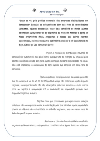 ADVOGADO SR TAL
Advocacia Digital
__________________________________________________
“Logo se vê, pela política comercial das empresas distribuidoras em
estabelecer cláusula de exclusividade com sua rede de revendedores
varejistas, aquelas atacadistas estão pela somatória de meros ajustes
contratuais apropriando-se do segmento de mercado, fazendo-o como se
fosse propriedade delas, impedindo o acesso dos outros agentes
econômicos, o que na verdade é patrimônio nacional e em decorrência do
bem público de uso comum do povo”.
Porém, o mercado de distribuição e revenda de
combustíveis automotivos não pode sofrer qualquer ato de restrição ou limitação pelo
agente econômico privado, por mero ajuste contratual mercantil generalizado na praça,
pois está implicando a apropriação de bem público que consiste em coisa fora do
comércio.
Os bens públicos correspondentes às coisas que estão
fora do comércio à luz do art. 69 do Código Civil antigo, não podem ser objeto de pacto
negocial; consequentemente não são alcançados pela livre iniciativa e muito menos
pode ser sujeitos á apropriação sob o fundamento da propriedade privado, sem
dispositivo legal que autorize.
Significa dizer que, por maiores que sejam nossos esforços
refletivos, não conseguimos aceitar a sustentação pela livre iniciativa e pela propriedade
privada da cláusula de exclusividade no referido segmento, sem ao menos uma lei
federal especifica que a autorize.
Resta que a cláusula de exclusividade no referido
segmento está contrariando os imperativos constitucionais e legais, tendo em vista que
 