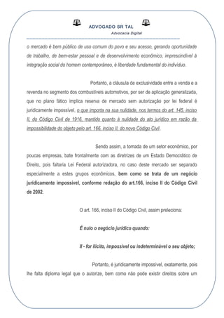 ADVOGADO SR TAL
Advocacia Digital
__________________________________________________
o mercado é bem público de uso comum do povo e seu acesso, gerando oportunidade
de trabalho, de bem-estar pessoal e de desenvolvimento econômico, imprescindível à
integração social do homem contemporâneo, é liberdade fundamental do indivíduo.
Portanto, a cláusula de exclusividade entre a venda e a
revenda no segmento dos combustíveis automotivos, por ser de aplicação generalizada,
que no plano fático implica reserva de mercado sem autorização por lei federal é
juridicamente impossível, o que importa na sua nulidade, nos termos do art. 145, inciso
II, do Código Civil de 1916, mantido quanto á nulidade do ato jurídico em razão da
impossibilidade do objeto pelo art. 166, inciso II, do novo Código Civil.
Sendo assim, a tomada de um setor econômico, por
poucas empresas, bate frontalmente com as diretrizes de um Estado Democrático de
Direito, pois faltaria Lei Federal autorizadora, no caso deste mercado ser separado
especialmente a estes grupos econômicos, bem como se trata de um negócio
juridicamente impossível, conforme redação do art.166, inciso II do Código Civil
de 2002.
O art. 166, inciso II do Código Civil, assim preleciona:
É nulo o negócio jurídico quando:
II - for ilícito, impossível ou indeterminável o seu objeto;
Portanto, é juridicamente impossível, exatamente, pois
lhe falta diploma legal que o autorize, bem como não pode existir direitos sobre um
 