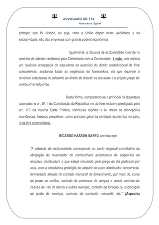 ADVOGADO SR TAL
Advocacia Digital
__________________________________________________
principio que foi violado, ou seja, cabe a União dispor desta viabilidade e da
exclusividade, não das empresas com grande poderio econômico.
Igualmente, a cláusula de exclusividade inserida no
contrato de adesão celebrado pela Contestada com a Contestante, é nula, pois implica
em renúncia antecipada do adquirente ao exercício do direito constitucional da livre
concorrência, aceitando todas as exigências da fornecedora, eis que equivale à
renúncia antecipada do aderente ao direito de discutir as cláusulas e o próprio preço do
combustível adquirido.
Desta forma, comparando-se o princípio da legalidade
apontado no art. 5º, II da Constituição da República e o da livre iniciativa prestigiado pelo
art. 170 da mesma Carta Política, conclui-se reprimir a lei maior os monopólios
econômicos, fazendo prevalecer, como princípio geral da atividade econômica no país,
o da livre concorrência.
RICARDO HASSON SAYEG acentua que:
"A cláusula de exclusividade corresponde ao pacto negocial constitutivo da
obrigação do revendedor de combustíveis automotivos de adquiri-los da
empresa distribuidora a que esteja vinculado, pelo preço do dia praticado por
esta, com a simultânea proibição de adquirir de outro distribuidor concorrente,
formalizada através de contrato mercantil de fornecimento, por meio de, como
de praxe se verifica, contrato de promessa de compra e venda contrato de
cessão de uso da marca e outras avenças, contrato de locação ou sublocação
de posto de serviços, contrato de comissão mercantil, etc." (Aspectos
 