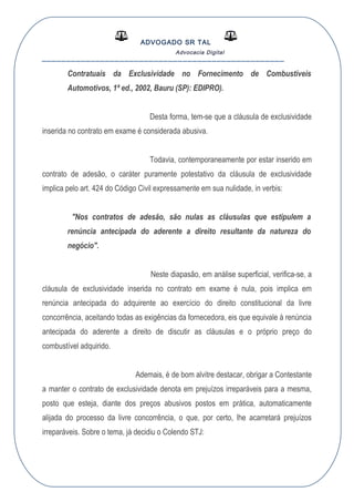 ADVOGADO SR TAL
Advocacia Digital
__________________________________________________
Contratuais da Exclusividade no Fornecimento de Combustíveis
Automotivos, 1ª ed., 2002, Bauru (SP): EDIPRO).
Desta forma, tem-se que a cláusula de exclusividade
inserida no contrato em exame é considerada abusiva.
Todavia, contemporaneamente por estar inserido em
contrato de adesão, o caráter puramente potestativo da cláusula de exclusividade
implica pelo art. 424 do Código Civil expressamente em sua nulidade, in verbis:
"Nos contratos de adesão, são nulas as cláusulas que estipulem a
renúncia antecipada do aderente a direito resultante da natureza do
negócio".
Neste diapasão, em análise superficial, verifica-se, a
cláusula de exclusividade inserida no contrato em exame é nula, pois implica em
renúncia antecipada do adquirente ao exercício do direito constitucional da livre
concorrência, aceitando todas as exigências da fornecedora, eis que equivale à renúncia
antecipada do aderente a direito de discutir as cláusulas e o próprio preço do
combustível adquirido.
Ademais, é de bom alvitre destacar, obrigar a Contestante
a manter o contrato de exclusividade denota em prejuízos irreparáveis para a mesma,
posto que esteja, diante dos preços abusivos postos em prática, automaticamente
alijada do processo da livre concorrência, o que, por certo, lhe acarretará prejuízos
irreparáveis. Sobre o tema, já decidiu o Colendo STJ:
 