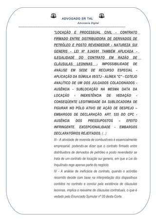 ADVOGADO SR TAL
Advocacia Digital
__________________________________________________
"LOCAÇÃO E PROCESSUAL CIVIL - CONTRATO
FIRMADO ENTRE DISTRIBUIDORA DE DERIVADOS DE
PETRÓLEO E POSTO REVENDEDOR - NATUREZA SUI
GENERIS - LEI Nº 8.245/91 TAMBÉM APLICADA -
ILEGALIDADE DO CONTRATO EM RAZÃO DE
CLÁUSULAS LEONINAS - IMPOSSIBILIDADE DE
ANÁLISE EM SEDE DE RECURSO ESPECIAL -
APLICAÇÃO DA SÚMULA 05/STJ - ALÍNEA "C" - COTEJO
ANALÍTICO DE UM DOS JULGADOS COLACIONADOS -
AUSÊNCIA - SUBLOCAÇÃO NA MESMA DATA DA
LOCAÇÃO - INEXISTÊNCIA DE VEDAÇÃO -
CONSEQÜENTE LEGITIMIDADE DA SUBLOCADORA DE
FIGURAR NO PÓLO ATIVO DE AÇÃO DE DESPEJO –
EMBARGOS DE DECLARAÇÃO. ART. 535 DO CPC -
AUSÊNCIA DOS PRESSUPOSTOS – EFEITO
INFRINGENTE. EXCEPCIONALIDADE - EMBARGOS
DECLARATÓRIOS REJEITADOS. (...)
III - A atividade de revenda de combustíveis é essencialmente
empresarial, podendo-se dizer que o contrato firmado entre
distribuidora de derivados de petróleo e posto revendedor se
trata de um contrato de locação sui generis, em que a Lei do
Inquilinato rege apenas parte do negócio.
IV - A análise de ineficácia de contrato, quando o acórdão
recorrido decide com base na interpretação dos dispositivos
contidos no contrato e conclui pela existência de cláusulas
leoninas, implica o reexame de cláusulas contratuais, o que é
vedado pelo Enunciado Sumular nº 05 desta Corte.
 