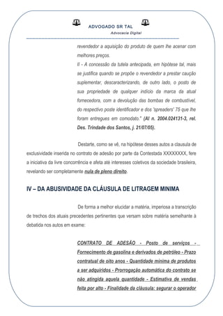 ADVOGADO SR TAL
Advocacia Digital
__________________________________________________
revendedor a aquisição do produto de quem lhe acenar com
melhores preços.
II - A concessão da tutela antecipada, em hipótese tal, mais
se justifica quando se propõe o revendedor a prestar caução
suplementar, descaracterizando, de outro lado, o posto de
sua propriedade de qualquer indício da marca da atual
fornecedora, com a devolução das bombas de combustível,
do respectivo poste identificador e dos 'spreaders' 75 que lhe
foram entregues em comodato." (AI n. 2004.024131-3, rel.
Des. Trindade dos Santos, j. 21/07/05).
Destarte, como se vê, na hipótese desses autos a clausula de
exclusividade inserida no contrato de adesão por parte da Contestada XXXXXXXX, fere
a iniciativa da livre concorrência e afeta até interesses coletivos da sociedade brasileira,
revelando ser completamente nula de pleno direito.
IV – DA ABUSIVIDADE DA CLÁUSULA DE LITRAGEM MINIMA
De forma a melhor elucidar a matéria, imperiosa a transcrição
de trechos dos atuais precedentes pertinentes que versam sobre matéria semelhante à
debatida nos autos em exame:
CONTRATO DE ADESÃO - Posto de serviços -
Fornecimento de gasolina e derivados de petróleo - Prazo
contratual de oito anos - Quantidade mínima de produtos
a ser adquiridos - Prorrogação automática do contrato se
não atingida aquela quantidade - Estimativa de vendas
feita por alto - Finalidade da cláusula: segurar o operador
 