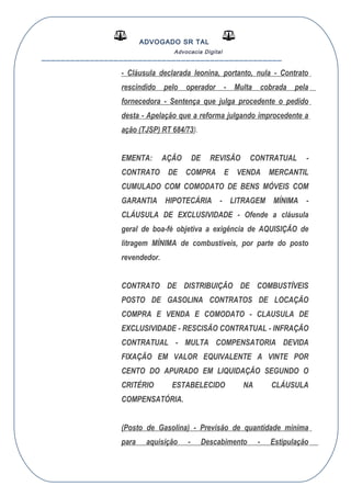 ADVOGADO SR TAL
Advocacia Digital
__________________________________________________
- Cláusula declarada leonina, portanto, nula - Contrato
rescindido pelo operador - Multa cobrada pela
fornecedora - Sentença que julga procedente o pedido
desta - Apelação que a reforma julgando improcedente a
ação (TJSP) RT 684/73).
EMENTA: AÇÃO DE REVISÃO CONTRATUAL -
CONTRATO DE COMPRA E VENDA MERCANTIL
CUMULADO COM COMODATO DE BENS MÓVEIS COM
GARANTIA HIPOTECÁRIA - LITRAGEM MÍNIMA -
CLÁUSULA DE EXCLUSIVIDADE - Ofende a cláusula
geral de boa-fé objetiva a exigência de AQUISIÇÃO de
litragem MÍNIMA de combustíveis, por parte do posto
revendedor.
CONTRATO DE DISTRIBUIÇÃO DE COMBUSTÍVEIS
POSTO DE GASOLINA CONTRATOS DE LOCAÇÃO
COMPRA E VENDA E COMODATO - CLAUSULA DE
EXCLUSIVIDADE - RESCISÃO CONTRATUAL - INFRAÇÃO
CONTRATUAL - MULTA COMPENSATORIA DEVIDA
FIXAÇÃO EM VALOR EQUIVALENTE A VINTE POR
CENTO DO APURADO EM LIQUIDAÇÃO SEGUNDO O
CRITÉRIO ESTABELECIDO NA CLÁUSULA
COMPENSATÓRIA.
(Posto de Gasolina) - Previsão de quantidade mínima
para aquisição - Descabimento - Estipulação
 