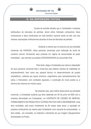 ADVOGADO SR TAL
Advocacia Digital
__________________________________________________
II- DA EXPOSIÇÃO FATICA
Consta da exordial aforada que a Contestada é empresa
distribuidora de derivados de petróleo, álcool etílico hidratado combustível, óleos
combustíveis e óleos lubrificantes em todo território nacional sendo de fato uma das
maiores corporações multinacionais atuantes na área de derivados de petróleo.
Sustenta a mesma que no exercício de sua atividade
comercial, ela XXXXXXX, utiliza parcerias comerciais para instituição de fundo de
comércio comum, fornecendo seus produtos em regime de exclusividade ao posto
revendedor - que revende os produtos XXXXXXXXXXXXX ao consumidor final.
Para tanto, alega a Contestada que coloca à disposição
de seus parceiros comercial todo o know-how para efetivar estudos de viabilidade do
empreendimento, bem como seu pessoal técnico no desenvolvimento de projeto
arquitetônico, cedendo seu layout exclusivo, engenheiros para acompanhamento das
obras, e financiando, com condições especiais, a construção de novos postos ou a
reforma dos mesmos em muitos casos.
No presente caso, para melhor desenvolver sua atividade
comercial, a Contestada sustenta que teria celebrado em 00 de junho de 0000 com a
empresa demandada ora Contestante, um CONTRATO DE CESSÃO DE MARCAS,
FORNECIMENTO DE PRODUTOS E OUTROS PACTOS COM O REVENDEDOR, onde
teria contratado, pelo prazo inicialmente de 84 meses (sete anos), a aquisição de
produtos combustíveis da mesma pela Contestante (com clausula de exclusividade) - e
teria cedido - em comodato, os materiais e elementos de sua imagem (Equipamentos
Emprestados ao Posto).
 