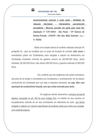 ADVOGADO SR TAL
Advocacia Digital
__________________________________________________
excessivamente onerosa à outra parte - Nulidade da
cláusula decretada - Declaratória parcialmente
procedente - Recurso provido em parte para esse fim.
(Apelação nº 7.017.449-5 - São Paulo - 14ª Câmara de
Direito Privado - 31/01/07 - Rel. Des. Melo Colombi - v.u. -
V. 16324).
Basta uma simples leitura do contrato realizado cláusula XX
parágrafo tal - para se constatar que no prazo de duração do contrato (oito anos) a
revendedora (posto ora Contestante) seria obrigada a adquirir da distribuidora ora
Contestada montantes mínimos de gasolina comum de (00.000.000 litros), álcool
hidratado (00.000.000 litros); óleo diesel (000.000 litros) e gasolina aditivada (0.000.000
litros).
Ora, evidente que tais exigências não podem prevalecer,
sob pena de se obrigar a revendedora ora Contestante a, eventualmente, ter de adquirir
combustíveis da Contestada sem que haja a respectiva demanda, ou seja, ditar uma
aquisição de combustíveis forçada, sem que exista mercado para tanto.
Tal exigência ofende claramente o princípio da boa-fé
objetiva, insculpido no art. 422 do novo Código Civil, na medida em que autoriza um
locupletamento indevido de um dos contratantes em detrimento do outro, que ficaria
obrigado a adquirir um volume especificado de produtos ainda que contra sua vontade,
com evidente prejuízo.
 