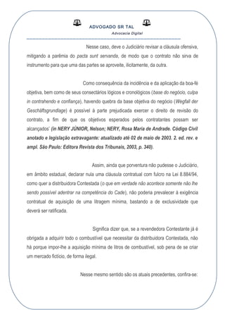 ADVOGADO SR TAL
Advocacia Digital
__________________________________________________
Nesse caso, deve o Judiciário revisar a cláusula ofensiva,
mitigando a parêmia do pacta sunt servanda, de modo que o contrato não sirva de
instrumento para que uma das partes se aproveite, ilicitamente, da outra.
Como consequência da incidência e da aplicação da boa-fé
objetiva, bem como de seus consectários lógicos e cronológicos (base do negócio, culpa
in contrahendo e confiança), havendo quebra da base objetiva do negócio (Wegfall der
Geschäftsgrundlage) é possível à parte prejudicada exercer o direito de revisão do
contrato, a fim de que os objetivos esperados pelos contratantes possam ser
alcançados’ (in NERY JÚNIOR, Nelson; NERY, Rosa Maria de Andrade. Código Civil
anotado e legislação extravagante: atualizado até 02 de maio de 2003. 2. ed. rev. e
ampl. São Paulo: Editora Revista dos Tribunais, 2003, p. 340).
Assim, ainda que porventura não pudesse o Judiciário,
em âmbito estadual, declarar nula uma cláusula contratual com fulcro na Lei 8.884/94,
como quer a distribuidora Contestada (o que em verdade não acontece somente não lhe
sendo possível adentrar na competência do Cade), não poderia prevalecer à exigência
contratual de aquisição de uma litragem mínima, bastando a de exclusividade que
deverá ser ratificada.
Significa dizer que, se a revendedora Contestante já é
obrigada a adquirir todo o combustível que necessitar da distribuidora Contestada, não
há porque impor-lhe a aquisição mínima de litros de combustível, sob pena de se criar
um mercado fictício, de forma ilegal.
Nesse mesmo sentido são os atuais precedentes, confira-se:
 