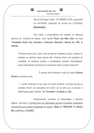 ADVOGADO SR TAL
Advocacia Digital
__________________________________________________
Des.(a) Domingos Coelho, 12ª CÂMARA CÍVEL, julgamento
em 04/10/2006, publicação da súmula em 21/10/2006).
(Destacamos)
Com efeito, a jurisprudência tem repelido as cláusulas
abusivas em contratos de adesão, como aponta Paulo Luiz Neto Lôbo, em suas
"Condições Gerais dos Contratos e Cláusulas Abusivas", Saraiva ed. 1991, p.
182/183:
"O direito cominou-lhe o grau mais elevado de invalidade, porque o regime de
proteção ao aderente opera apesar dele. Pudesse haver uma gradação de
invalidade, as hipóteses sujeitas à anulabilidade restariam desprotegidas,
porque dependentes de decisão do interessado direto (o próprio aderente)".
É sempre válido relembrar a lição do mestre Orlando
Gomes no sentido de que:
"... o poder moderador do juiz deve ser usado conforme o princípio de que os
contratos devem ser executados de boa-fé, de tal sorte que os abusos e
deformações sejam coibidos". (In "Contratos", 9ª edição, p. 139).
Hodiernamente, prevalece na interpretação o elemento
objetivo, vale dizer, o contrato deve ser interpretado segundo os padrões socialmente
reconhecíveis para aquela modalidade de negócio. (REsp nº. 769418-PR, T1, Relator
Min. Luiz Fux, j. 15.5.2007).
 