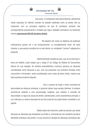 ADVOGADO SR TAL
Advocacia Digital
__________________________________________________
Isto posto, a Contestante está demonstrando cabalmente
várias clausulas do referido contrato de adesão celebrado entre as partes não se
coadunam com os princípios objetivos da boa fé contratual, portanto não
correspondendo precisamente à verdade que rege a lealdade contratual e se revelando
mesmo plenamente NULAS de pleno direito.
Na espécie dos autos os objetivos da poderosa
multinacional parece ser o de enriquecimento, ou locupletamento ilícito, de certa
maneira, e que parece constituir-se no real intento, no verdadeiro "animus" subjacente a
presente.
Oportunamente ressalte-se aqui, que ao se esmiuçar o
tema em testilha, cuida realçar que o artigo 51 do Código de Defesa do Consumidor
elenca em sua redação, de maneira exemplificativa (numerus apertus) as cláusulas
consideradas como abusivas e que, uma vez presentes nos contratos firmados entre
consumidor e fornecedor, serão consideradas como nulas de pleno direito, mesmo que
haja expressa anuência daquele.
Com o escopo de traçar o liame conceitual de
abusividade da cláusula contratual, é possível utilizar duas sendas distintas. A primeira
encontra-se atrelada a uma aproximação subjetiva, que viabiliza a conexão da
abusividade e a figura do abuso do direito, sobrelevando, como característica principal, o
uso malicioso ou mesmo desviado de seu fito social de um poder-direito concedido a um
agente.
Nesta esteira de raciocínio, pode-se pontuar que serão
abusivas as cláusulas que extrapolam os limites e, arrimando-se nos corolários da plena
liberdade contratual, tais pontos, no que concerne à fixação de cláusulas contratuais são
 