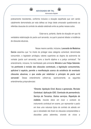 ADVOGADO SR TAL
Advocacia Digital
__________________________________________________
praticamente inexistentes, conforme inclusive a situação espelhada que vem sendo
cabalmente demonstrada por esta defesa ao longo deste arrazoado questionando as
referidas clausulas do contrato de adesão celebrado entre as partes nesses autos.
Estar-se-ia, portanto, diante de situação em que há
verdadeira relativização do pacta sunt servanda, na qual é possível afastar a incidência
de cláusulas abusivas.
Nesse mesmo sentido, inclusive, Leonardo de Medeiros
Garcia assentou que “no intuito de proteger essa categoria vulnerável, denominada
consumidor, o legislador privilegiou valores superiores ao dogma da autonomia da
vontade (pacta sunt servanda), como a boa-fé objetiva e a justiça contratual”. Tal
entendimento, inclusive, foi manifestado pelo eminente Ministro Luís Felipe Salomão:
“no pertinente à revisão das cláusulas contratuais, a legislação consumerista,
aplicável à espécie, permite a manifestação acerca da existência de eventuais
cláusulas abusivas, o que acaba por relativizar o princípio do pacta sunt
servanda”. Desse entendimento colhem-se, oportunamente, os seguintes
entendimentos jurisprudenciais:
“Ementa: Apelação Cível. Busca e apreensão. Revisão
Contratual. Aplicação CDC. Comissão de permanência.
Serviço de Terceiros. Outros serviços. Repetição de
indébito. Inexiste óbice em rever o contexto do
instrumento contratual em exame, por representar o pacto
em tese uma natureza típica de contrato de adesão em
que à obviedade não foram às cláusulas compreendidas e
discutidas pelos aderentes, eivando de vícios a
 