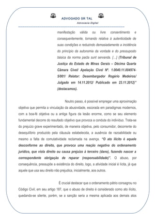 ADVOGADO SR TAL
Advocacia Digital
__________________________________________________
manifestação válida ou livre consentimento e
consequentemente, tornando relativa à autenticidade de
suas condições e reduzindo demasiadamente a incidência
do princípio da autonomia da vontade e do pressuposto
básica da norma pacta sunt servanda. […] (Tribunal de
Justiça do Estado de Minas Gerais – Décima Quarta
Câmara Cível/ Apelação Cível Nº. 1.0040.11.004974-
5/001/ Relator: Desembargador Rogério Medeiros/
Julgado em 14.11.2012/ Publicado em 23.11.2012)”
(destacamos).
Noutro passo, é possível empregar uma aproximação
objetiva que permita a vinculação da abusividade, escorada em paradigmas modernos,
com a boa-fé objetiva ou a antiga figura da lesão enorme, como se seu elemento
fundamental decorre do resultado objetivo que provoca a conduta do indivíduo. Trata-se
do prejuízo grave experimentado, de maneira objetiva, pelo consumidor, decorrente do
desequilíbrio produzido pela cláusula estabelecida, a ausência de razoabilidade ou
mesmo a falta de comutatividade reclamada na avença. “O ato ilícito é aquele
desconforme ao direito, que provoca uma reação negativa do ordenamento
jurídico, que viola direito ou causa prejuízo à terceiro (dano), fazendo nascer a
correspondente obrigação de reparar (responsabilidade)”. O abuso, por
consequência, pressupõe a existência do direito, logo, a atividade inicial é lícita, já que
aquele que usa seu direito não prejudica, inicialmente, aos outros.
É crucial destacar que o ordenamento pátrio consagrou no
Código Civil, em seu artigo 187, que o abuso de direito é considerado como ato ilícito,
quedando-se silente, porém, se a sanção seria a mesma aplicada aos demais atos
 