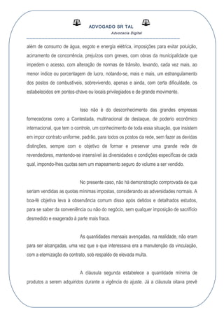 ADVOGADO SR TAL
Advocacia Digital
__________________________________________________
além de consumo de água, esgoto e energia elétrica, imposições para evitar poluição,
acirramento de concorrência, prejuízos com greves, com obras da municipalidade que
impedem o acesso, com alteração de normas de trânsito, levando, cada vez mais, ao
menor índice ou porcentagem de lucro, notando-se, mais e mais, um estrangulamento
dos postos de combustíveis, sobrevivendo, apenas e ainda, com certa dificuldade, os
estabelecidos em pontos-chave ou locais privilegiados e de grande movimento.
Isso não é do desconhecimento das grandes empresas
fornecedoras como a Contestada, multinacional de destaque, de poderio econômico
internacional, que tem o controle, um conhecimento de toda essa situação, que insistem
em impor contrato uniforme, padrão, para todos os postos da rede, sem fazer as devidas
distinções, sempre com o objetivo de formar e preservar uma grande rede de
revendedores, mantendo-se insensível às diversidades e condições específicas de cada
qual, impondo-lhes quotas sem um mapeamento seguro do volume a ser vendido.
No presente caso, não há demonstração comprovada de que
seriam vendidas as quotas mínimas impostas, considerando as adversidades normais. A
boa-fé objetiva leva à observância comum disso após detidos e detalhados estudos,
para se saber da conveniência ou não do negócio, sem qualquer imposição de sacrifício
desmedido e exagerado à parte mais fraca.
As quantidades mensais avençadas, na realidade, não eram
para ser alcançadas, uma vez que o que interessava era a manutenção da vinculação,
com a eternização do contrato, sob respaldo de elevada multa.
A cláusula segunda estabelece a quantidade mínima de
produtos a serem adquiridos durante a vigência do ajuste. Já a cláusula oitava prevê
 