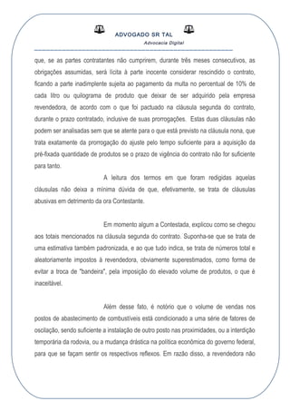 ADVOGADO SR TAL
Advocacia Digital
__________________________________________________
que, se as partes contratantes não cumprirem, durante três meses consecutivos, as
obrigações assumidas, será lícita à parte inocente considerar rescindido o contrato,
ficando a parte inadimplente sujeita ao pagamento da multa no percentual de 10% de
cada litro ou quilograma de produto que deixar de ser adquirido pela empresa
revendedora, de acordo com o que foi pactuado na cláusula segunda do contrato,
durante o prazo contratado, inclusive de suas prorrogações. Estas duas cláusulas não
podem ser analisadas sem que se atente para o que está previsto na cláusula nona, que
trata exatamente da prorrogação do ajuste pelo tempo suficiente para a aquisição da
pré-fixada quantidade de produtos se o prazo de vigência do contrato não for suficiente
para tanto.
A leitura dos termos em que foram redigidas aquelas
cláusulas não deixa a mínima dúvida de que, efetivamente, se trata de cláusulas
abusivas em detrimento da ora Contestante.
Em momento algum a Contestada, explicou como se chegou
aos totais mencionados na cláusula segunda do contrato. Suponha-se que se trata de
uma estimativa também padronizada, e ao que tudo indica, se trata de números total e
aleatoriamente impostos à revendedora, obviamente superestimados, como forma de
evitar a troca de "bandeira", pela imposição do elevado volume de produtos, o que é
inaceitável.
Além desse fato, é notório que o volume de vendas nos
postos de abastecimento de combustíveis está condicionado a uma série de fatores de
oscilação, sendo suficiente a instalação de outro posto nas proximidades, ou a interdição
temporária da rodovia, ou a mudança drástica na política econômica do governo federal,
para que se façam sentir os respectivos reflexos. Em razão disso, a revendedora não
 