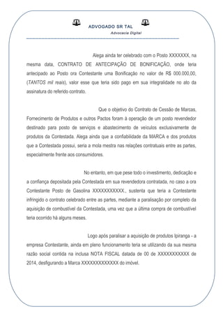 ADVOGADO SR TAL
Advocacia Digital
__________________________________________________
Alega ainda ter celebrado com o Posto XXXXXXX, na
mesma data, CONTRATO DE ANTECIPAÇÃO DE BONIFICAÇÃO, onde teria
antecipado ao Posto ora Contestante uma Bonificação no valor de R$ 000.000,00,
(TANTOS mil reais), valor esse que teria sido pago em sua integralidade no ato da
assinatura do referido contrato.
Que o objetivo do Contrato de Cessão de Marcas,
Fornecimento de Produtos e outros Pactos foram à operação de um posto revendedor
destinado para posto de serviços e abastecimento de veículos exclusivamente de
produtos da Contestada. Alega ainda que a confiabilidade da MARCA e dos produtos
que a Contestada possui, seria a mola mestra nas relações contratuais entre as partes,
especialmente frente aos consumidores.
No entanto, em que pese todo o investimento, dedicação e
a confiança depositada pela Contestada em sua revendedora contratada, no caso a ora
Contestante Posto de Gasolina XXXXXXXXXXX., sustenta que teria a Contestante
infringido o contrato celebrado entre as partes, mediante a paralisação por completo da
aquisição de combustível da Contestada, uma vez que a última compra de combustível
teria ocorrido há alguns meses.
Logo após paralisar a aquisição de produtos Ipiranga - a
empresa Contestante, ainda em pleno funcionamento teria se utilizando da sua mesma
razão social contida na inclusa NOTA FISCAL datada de 00 de XXXXXXXXXXX de
2014, desfigurando a Marca XXXXXXXXXXXXX do imóvel.
 