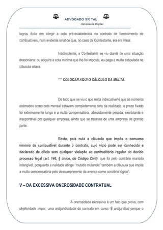 ADVOGADO SR TAL
Advocacia Digital
__________________________________________________
logrou êxito em atingir a cota pré-estabelecida no contrato de fornecimento de
combustíveis, num evidente sinal de que, no caso da Contestante, ela era irreal.
Inadimplente, a Contestante se viu diante de uma situação
draconiana: ou adquire a cota mínima que lhe foi imposta, ou paga a multa estipulada na
cláusula oitava.
*** COLOCAR AQUI O CÁLCULO DA MULTA.
De tudo que se viu o que resta indiscutível é que os números
estimados como cota mensal estavam completamente fora da realidade, o prazo fixado
foi extremamente longo e a multa compensatória, absurdamente pesada, exorbitante e
insuportável por qualquer empresa, ainda que se tratasse de uma empresa de grande
porte.
Resta, pois nula a cláusula que impôs o consumo
mínimo de combustível durante o contrato, cujo vício pode ser conhecido e
declarado de ofício sem qualquer violação ao contraditório regular do devido
processo legal (art. 146, § único, do Código Civil), que foi pelo contrário mantido
intangível, porquanto a nulidade atinge “mutatis mutandis” também a cláusula que impõe
a multa compensatória pelo descumprimento da avença como corolário lógico”.
V – DA EXCESSIVA ONEROSIDADE CONTRATUAL
A onerosidade excessiva é um fato que prova, com
objetividade ímpar, uma antijuridicidade do contrato em curso. É antijurídico porque o
 