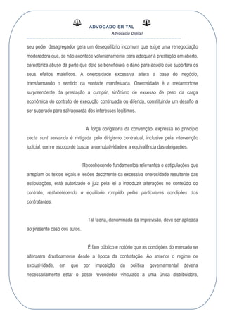 ADVOGADO SR TAL
Advocacia Digital
__________________________________________________
seu poder desagregador gera um desequilíbrio incomum que exige uma renegociação
moderadora que, se não acontece voluntariamente para adequar à prestação em aberto,
caracteriza abuso da parte que dele se beneficiará e dano para aquele que suportará os
seus efeitos maléficos. A onerosidade excessiva altera a base do negócio,
transformando o sentido da vontade manifestada. Onerosidade é a metamorfose
surpreendente da prestação a cumprir, sinônimo de excesso de peso da carga
econômica do contrato de execução continuada ou diferida, constituindo um desafio a
ser superado para salvaguarda dos interesses legítimos.
A força obrigatória da convenção, expressa no princípio
pacta sunt servanda é mitigada pelo dirigismo contratual, inclusive pela intervenção
judicial, com o escopo de buscar a comutatividade e a equivalência das obrigações.
Reconhecendo fundamentos relevantes e estipulações que
arrepiam os textos legais e lesões decorrente da excessiva onerosidade resultante das
estipulações, está autorizado o juiz pela lei a introduzir alterações no conteúdo do
contrato, restabelecendo o equilíbrio rompido pelas particulares condições dos
contratantes.
Tal teoria, denominada da imprevisão, deve ser aplicada
ao presente caso dos autos.
É fato público e notório que as condições do mercado se
alteraram drasticamente desde a época da contratação. Ao anterior o regime de
exclusividade, em que por imposição da política governamental deveria
necessariamente estar o posto revendedor vinculado a uma única distribuidora,
 