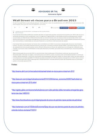 ADVOGADO SR TAL
Advocacia Digital
__________________________________________________
Fontes:
*http://exame.abril.com.br/mercados/noticias/wall-street-ve-riscos-para-o-brasil-em-2015
*http://www.em.com.br/app/noticia/economia/2014/12/26/internas_economia,602607/wall-street-ve-
riscos-para-o-brasil-em-2015.shtml
*http://oglobo.globo.com/economia/turbulencia-com-rublo-petroleo-afeta-mercados-emergentes-gera-
temor-de-crise-14855161
*http://www.fecombustiveis.org.br/clipping/queda-do-preco-do-petroleo-repoe-perdas-da-petrobras/
*http://cartamaior.com.br/?/Editoria/Economia/Opep-diz-que-nao-barrara-queda-de-preco-do-petroleo-
entenda-motivos-da-baixa/7/32514
 