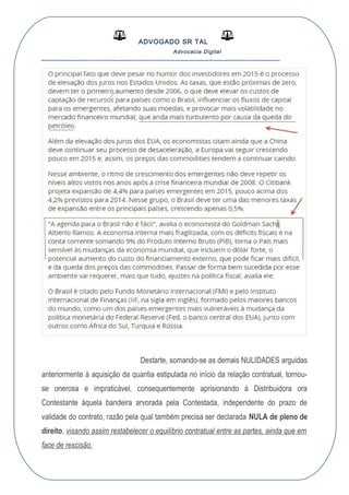 ADVOGADO SR TAL
Advocacia Digital
__________________________________________________
Destarte, somando-se as demais NULIDADES arguidas
anteriormente à aquisição da quantia estipulada no início da relação contratual, tornou-
se onerosa e impraticável, consequentemente aprisionando à Distribuidora ora
Contestante àquela bandeira arvorada pela Contestada, independente do prazo de
validade do contrato, razão pela qual também precisa ser declarada NULA de pleno de
direito, visando assim restabelecer o equilíbrio contratual entre as partes, ainda que em
face de rescisão.
 