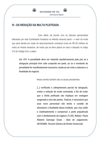 ADVOGADO SR TAL
Advocacia Digital
__________________________________________________
VI - DA REDUÇÃO DA MULTA PLEITEADA
Com efeito, de acordo com os cálculos aproximados
efetuados por esta Contestante fundados na referida clausula penal - o valor da multa
que seria devida em razão do descumprimento contratual (mais de R$ 00 milhões de
reais) se mostra excessivo, de modo que se deve aplicar ao caso o disposto no artigo
413 do Código Civil, a saber:
Art. 413: A penalidade deve ser reduzida equitativamente pelo juiz se a
obrigação principal tiver sido cumprida em parte, ou se o montante da
penalidade for manifestamente excessivo, tendo-se em vista a natureza e a
finalidade do negócio.
Nesse sentido também são os atuais precedentes:
[...] verificado o adimplemento parcial da obrigação,
mister a redução da multa contratada, a fim de evitar
que o limite prefixado não implique em vantagem
exagerada a uma das partes. Todavia, é necessário que
esse novo percentual não tenha o condão de
desnaturar a finalidade desse instituto, que visa coibir
o inadimplemento e compensar a parte prejudicada
com o desfazimento do negócio (TJ-SC, Relator: Paulo
Roberto Camargo Costa - Data de Julgamento:
26/10/2009, Terceira Câmara de Direito Comercial).
 
