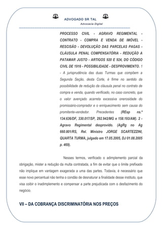 ADVOGADO SR TAL
Advocacia Digital
__________________________________________________
PROCESSO CIVIL - AGRAVO REGIMENTAL -
CONTRATO - COMPRA E VENDA DE IMÓVEL -
RESCISÃO - DEVOLUÇÃO DAS PARCELAS PAGAS -
CLÁUSULA PENAL COMPENSATÓRIA - REDUÇÃO A
PATAMAR JUSTO - ARTIGOS 920 E 924, DO CÓDIGO
CIVIL DE 1916 - POSSIBILIDADE - DESPROVIMENTO. 1
- A jurisprudência das duas Turmas que compõem a
Segunda Seção, desta Corte, é firme no sentido da
possibilidade de redução da cláusula penal no contrato de
compra e venda, quando verificado, no caso concreto, que
o valor avençado acarreta excessiva onerosidade do
promissário-comprador e o enriquecimento sem causa do
promitente-vendedor. Precedentes (REsp ns.º
134.636/DF, 330.017/SP, 292.942/MG e 158.193/AM). 2 -
Agravo Regimental desprovido. (AgRg no Ag
660.801/RS, Rel. Ministro JORGE SCARTEZZINI,
QUARTA TURMA, julgado em 17.05.2005, DJ 01.08.2005
p. 469).
Nesses termos, verificado o adimplemento parcial da
obrigação, mister a redução da multa contratada, a fim de evitar que o limite prefixado
não implique em vantagem exagerada a uma das partes. Todavia, é necessário que
esse novo percentual não tenha o condão de desnaturar a finalidade desse instituto, que
visa coibir o inadimplemento e compensar a parte prejudicada com o desfazimento do
negócio.
VII – DA COBRANÇA DISCRIMINATÓRIA NOS PREÇOS
 