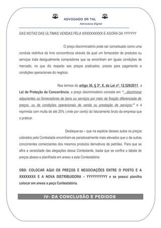 ADVOGADO SR TAL
Advocacia Digital
__________________________________________________
DAS NOTAS DAS ÚLTIMAS VENDAS PELA XXXXXXXXXX E AGORA DA YYYYYY
O preço discriminatório pode ser conceituado como uma
conduta restritiva da livre concorrência através da qual um fornecedor de produtos ou
serviços trata desigualmente compradores que se encontram em iguais condições de
mercado, no que diz respeito aos preços praticados, prazos para pagamento e
condições operacionais do negócio.
Nos termos do artigo 36, § 3º, X, da Lei nº. 12.529/2011, a
Lei de Proteção da Concorrência, o preço discriminatório consiste em “…discriminar
adquirentes ou fornecedores de bens ou serviços por meio da fixação diferenciada de
preços, ou de condições operacionais de venda ou prestação de serviços;” e é
reprimida com multa de até 20% (vinte por cento) do faturamento bruto da empresa que
o praticar.
Destaque-se – que na espécie desses autos os preços
cobrados pela Contestada encontram-se paradoxalmente mais elevados que o de outras
concorrentes comerciantes dos mesmos produtos derivativos de petróleo. Para que se
afira a veracidade das alegações dessa Contestante, basta que se confira a tabela de
preços abaixo e planilhada em anexo a esta Contestatória:
OBS: COLOCAR AQUI OS PREÇOS E NEGOCIAÇÕES ENTRE O POSTO E A
XXXXXXXX E A NOVA DISTRIBUIDORA – YYYYYYYYYY e se possui planilha
colocar em anexo a peça Contestatória.
IV- DA CONCLUSÃO E PEDIDOS
 