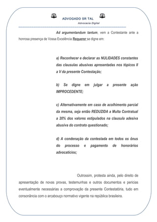 ADVOGADO SR TAL
Advocacia Digital
__________________________________________________
Ad argumentandum tantum, vem a Contestante ante a
honrosa presença de Vossa Excelência Requerer se digne em:
a) Reconhecer e declarar as NULIDADES constantes
das clausulas abusivas apresentadas nos tópicos II
a V da presente Contestação;
b) Se digne em julgar a presente ação
IMPROCEDENTE;
c) Alternativamente em caso de acolhimento parcial
da mesma, seja então REDUZIDA a Multa Contratual
a 20% dos valores estipulados na clausula adesiva
abusiva do contrato questionado;
d) A condenação da contestada em todos os ônus
do processo e pagamento de honorários
advocatícios;
Outrossim, protesta ainda, pelo direito de
apresentação de novas provas, testemunhas e outros documentos e pericias
eventualmente necessárias a comprovação da presente Contestatória, tudo em
consonância com o arcabouço normativo vigente na república brasileira.
 