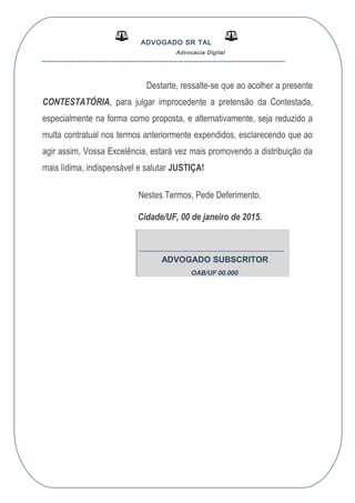ADVOGADO SR TAL
Advocacia Digital
__________________________________________________
Destarte, ressalte-se que ao acolher a presente
CONTESTATÓRIA, para julgar improcedente a pretensão da Contestada,
especialmente na forma como proposta, e alternativamente, seja reduzido a
multa contratual nos termos anteriormente expendidos, esclarecendo que ao
agir assim, Vossa Excelência, estará vez mais promovendo a distribuição da
mais lídima, indispensável e salutar JUSTIÇA!
Nestes Termos, Pede Deferimento.
Cidade/UF, 00 de janeiro de 2015.
-------------------------------------------------------------
ADVOGADO SUBSCRITOR
OAB/UF 00.000
 
