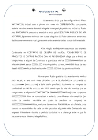ADVOGADO SR TAL
Advocacia Digital
__________________________________________________
Acrescentou ainda que desconfiguração da Marca
XXXXXXXXdo imóvel, com a pintura das cores da DISTRIBUIDORA concorrente,
restaria inequivocamente demonstrada pela sua exposição pública no imóvel do Posto,
pela FOTOGRAFIA anexada a exordial e ainda pela ESCRITURA PÚBLICA DE ATA
NOTARIAL, igualmente instruída com outras fotografias do Posto ostentando a marca da
distribuidora concorrente nos lugares onde antes era ostentada a Marca da Contestada.
Com relação às obrigações assumidas pela empresa
Contestante no CONTRATO DE CESSÃO DE MARCA, FORNECIMENTO DE
PRODUTOS E OUTROS PACTOS COM O REVENDEDOR alega que o Posto se
comprometeu a adquirir da Contestada a quantidade total de 0000000000000 litros de
refinados/álcool, sendo 000000.000 litros de gasolina comum, 00000.000 litros de óleo
diesel, 00000.000 litros de álcool/etanol e 000000.000 litros de gasolina aditivada.
Ocorre que o Posto, que teria sido recentemente vendido
para terceiro e teve suas cores pintadas com a de distribuidora concorrente da
xxxxxxxxxxxxx (xxxxxxxxxxxx) e teria assim paralisado totalmente as compras de
combustível em 00 de xxxxxxxx de 2014, sendo que do total de produtos que se
comprometeu a adquirir da XXXXXXXXXXX (00000000000.000 litros) foram comprados
00000000000000 litros de combustíveis - restando uma diferença não adquirida (em
razão da conduta voluntária do posto de paralisar as compras) de
00000000000000000000 litros, conforme demonstra a PLANILHA por ela ofertada, onde
contaria as quantidades de cada um dos produtos adquiridos dela Contestada pela
empresa Contestante durante o período contratual e a diferença entre o que foi
pactuado e o que foi comprado pelo Posto.
 