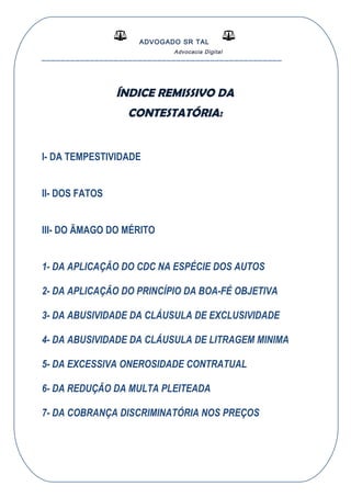 ADVOGADO SR TAL
Advocacia Digital
__________________________________________________
ÍNDICE REMISSIVO DA
CONTESTATÓRIA:
I- DA TEMPESTIVIDADE
II- DOS FATOS
III- DO ÃMAGO DO MÉRITO
1- DA APLICAÇÃO DO CDC NA ESPÉCIE DOS AUTOS
2- DA APLICAÇÃO DO PRINCÍPIO DA BOA-FÉ OBJETIVA
3- DA ABUSIVIDADE DA CLÁUSULA DE EXCLUSIVIDADE
4- DA ABUSIVIDADE DA CLÁUSULA DE LITRAGEM MINIMA
5- DA EXCESSIVA ONEROSIDADE CONTRATUAL
6- DA REDUÇÃO DA MULTA PLEITEADA
7- DA COBRANÇA DISCRIMINATÓRIA NOS PREÇOS
 