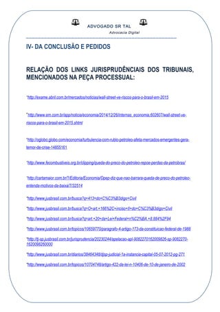 ADVOGADO SR TAL
Advocacia Digital
__________________________________________________
IV- DA CONCLUSÃO E PEDIDOS
RELAÇÃO DOS LINKS JURISPRUDÊNCIAIS DOS TRIBUNAIS,
MENCIONADOS NA PEÇA PROCESSUAL:
*http://exame.abril.com.br/mercados/noticias/wall-street-ve-riscos-para-o-brasil-em-2015
*http://www.em.com.br/app/noticia/economia/2014/12/26/internas_economia,602607/wall-street-ve-
riscos-para-o-brasil-em-2015.shtml
*http://oglobo.globo.com/economia/turbulencia-com-rublo-petroleo-afeta-mercados-emergentes-gera-
temor-de-crise-14855161
*http://www.fecombustiveis.org.br/clipping/queda-do-preco-do-petroleo-repoe-perdas-da-petrobras/
*http://cartamaior.com.br/?/Editoria/Economia/Opep-diz-que-nao-barrara-queda-de-preco-do-petroleo-
entenda-motivos-da-baixa/7/32514
*http://www.jusbrasil.com.br/busca?q=413+do+C%C3%B3digo+Civil
*http://www.jusbrasil.com.br/busca?q=O+art.+166%2C+inciso+II+do+C%C3%B3digo+Civil
*http://www.jusbrasil.com.br/busca?q=art.+20+da+Lei+Federal+n%C2%BA.+8.884%2F94
*http://www.jusbrasil.com.br/topicos/10659770/paragrafo-4-artigo-173-da-constituicao-federal-de-1988
*http://tj-sp.jusbrasil.com.br/jurisprudencia/20230244/apelacao-apl-9082270162009826-sp-9082270-
1620098260000
*http://www.jusbrasil.com.br/diarios/38464348/djsp-judicial-1a-instancia-capital-05-07-2012-pg-271
*http://www.jusbrasil.com.br/topicos/10704748/artigo-422-da-lei-n-10406-de-10-de-janeiro-de-2002
 