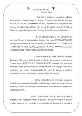 ADVOGADO SR TAL
Advocacia Digital
__________________________________________________
Que além de paralisar as compras de produtos e
descaracterizar o Posto de Serviços, a empresa Contestante teria notificado a Ipiranga
nos dias 00 e 00 de XXXXXXXXXXX de 2014, informando que não possuía mais
interesse em adquirir os produtos e nem no uso da imagem objeto do Contrato de
Cessão de Imagem, Fornecimento de Produtos e Outros Pactos com o Revendedor.
Que em razão da conduta da firma Contestante em
rescindir o Contrato, a Contestada teria decidido a lhe enviar CONTRANOTIFICAÇÃO
por telegrama enviado em 00.00.2014, pedindo O CUMPRIMENTO DO CONTRATO DE
FORNECIMENTO, com o RESTABELECIMENTO DA MARCA XXXXXXXXXXXXXXX e
as AQUISIÇÕES DE PRODUTOS NO VOLUME ACORDADO.
Por fim ressalta que a contra notificação efetuada a
Contestante não surtiu o efeito desejado e o Posto, que chegou a remeter para a
Contestada uma “RESPOSTA A CONTRANOTIFICAÇÃO” repisando suas notificações
anteriores, e assim continuaria até hoje inadimplente com suas obrigações contratuais,
funcionando com imagem descaracterizada das cores da Ipiranga, e vendendo
combustível de outros fornecedores concorrentes dela ora Contestada.
Do feito foi deferida medida liminar para assegurar a
devolução dos equipamentos fornecidos pela Contestada, todavia, esclarecendo que os
mesmos já haviam sido devolvidos voluntariamente antes mesmo da concessão da
medida acauteladora.
Assim a Contestada veio a juízo requerendo a procedência
do pedido, para a rescisão do contrato de cessão de marcas, fornecimento de produtos
e outros pactos com o revendedor e a condenação da Contestante a indenizar a
 