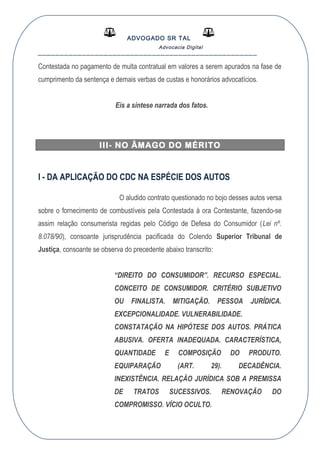 ADVOGADO SR TAL
Advocacia Digital
__________________________________________________
Contestada no pagamento de multa contratual em valores a serem apurados na fase de
cumprimento da sentença e demais verbas de custas e honorários advocatícios.
Eis a síntese narrada dos fatos.
III- NO ÂMAGO DO MÉRITO
I - DA APLICAÇÃO DO CDC NA ESPÉCIE DOS AUTOS
O aludido contrato questionado no bojo desses autos versa
sobre o fornecimento de combustíveis pela Contestada à ora Contestante, fazendo-se
assim relação consumerista regidas pelo Código de Defesa do Consumidor (Lei nº.
8.078/90), consoante jurisprudência pacificada do Colendo Superior Tribunal de
Justiça, consoante se observa do precedente abaixo transcrito:
“DIREITO DO CONSUMIDOR”. RECURSO ESPECIAL.
CONCEITO DE CONSUMIDOR. CRITÉRIO SUBJETIVO
OU FINALISTA. MITIGAÇÃO. PESSOA JURÍDICA.
EXCEPCIONALIDADE. VULNERABILIDADE.
CONSTATAÇÃO NA HIPÓTESE DOS AUTOS. PRÁTICA
ABUSIVA. OFERTA INADEQUADA. CARACTERÍSTICA,
QUANTIDADE E COMPOSIÇÃO DO PRODUTO.
EQUIPARAÇÃO (ART. 29). DECADÊNCIA.
INEXISTÊNCIA. RELAÇÃO JURÍDICA SOB A PREMISSA
DE TRATOS SUCESSIVOS. RENOVAÇÃO DO
COMPROMISSO. VÍCIO OCULTO.
 