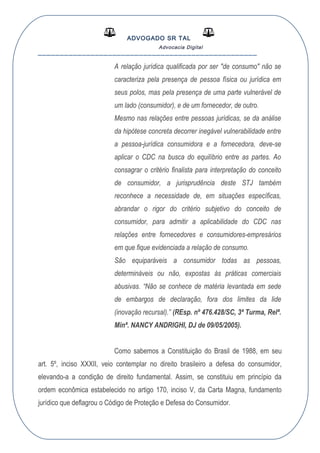 ADVOGADO SR TAL
Advocacia Digital
__________________________________________________
A relação jurídica qualificada por ser "de consumo" não se
caracteriza pela presença de pessoa física ou jurídica em
seus polos, mas pela presença de uma parte vulnerável de
um lado (consumidor), e de um fornecedor, de outro.
Mesmo nas relações entre pessoas jurídicas, se da análise
da hipótese concreta decorrer inegável vulnerabilidade entre
a pessoa-jurídica consumidora e a fornecedora, deve-se
aplicar o CDC na busca do equilíbrio entre as partes. Ao
consagrar o critério finalista para interpretação do conceito
de consumidor, a jurisprudência deste STJ também
reconhece a necessidade de, em situações específicas,
abrandar o rigor do critério subjetivo do conceito de
consumidor, para admitir a aplicabilidade do CDC nas
relações entre fornecedores e consumidores-empresários
em que fique evidenciada a relação de consumo.
São equiparáveis a consumidor todas as pessoas,
determináveis ou não, expostas às práticas comerciais
abusivas. “Não se conhece de matéria levantada em sede
de embargos de declaração, fora dos limites da lide
(inovação recursal).” (REsp. nº 476.428/SC, 3ª Turma, Relª.
Minª. NANCY ANDRIGHI, DJ de 09/05/2005).
Como sabemos a Constituição do Brasil de 1988, em seu
art. 5º, inciso XXXII, veio contemplar no direito brasileiro a defesa do consumidor,
elevando-a a condição de direito fundamental. Assim, se constituiu em princípio da
ordem econômica estabelecido no artigo 170, inciso V, da Carta Magna, fundamento
jurídico que deflagrou o Código de Proteção e Defesa do Consumidor.
 