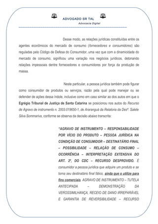 ADVOGADO SR TAL
Advocacia Digital
__________________________________________________
Desse modo, as relações jurídicas constituídas entre os
agentes econômicos do mercado de consumo (fornecedores e consumidores) são
reguladas pelo Código de Defesa do Consumidor, uma vez que com a dinamicidade do
mercado de consumo, significou uma variação nos negócios jurídicos, detonando
relações impessoais dentre fornecedores e consumidores por força da produção de
massa.
Neste particular, a pessoa jurídica também pode figurar
como consumidor de produtos ou serviços, razão pela qual pode manejar ou se
defender de ações dessa índole, inclusive como em caso similar ao dos autos em que o
Egrégio Tribunal de Justiça de Santa Catarina se posicionou nos autos do Recurso
de Agravo de instrumento n. 2003.019650-1, de Araranguá da Relatoria da Desª. Salete
Silva Sommariva, conforme se observa da decisão abaixo transcrita:
“AGRAVO DE INSTRUMENTO – RESPONSABILIDADE
POR VÍCIO DO PRODUTO – PESSOA JURÍDICA NA
CONDIÇÃO DE CONSUMIDOR – DESTINATÁRIO FINAL
– POSSIBILIDADE – RELAÇÃO DE CONSUMO –
OCORRÊNCIA – INTERPRETAÇÃO EXTENSIVA DO
ART. 2º, DO CDC – RECURSO DESPROVIDO. É
consumidor a pessoa jurídica que adquire um produto e se
torna seu destinatário final fático, ainda que o utilize para
fins comerciais. AGRAVO DE INSTRUMENTO – TUTELA
ANTECIPADA – DEMONSTRAÇÃO DA
VEROSSIMILHANÇA, RECEIO DE DANO IRREPARÁVEL
E GARANTIA DE REVERSIBILIDADE – RECURSO
 