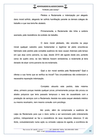 ADVOGADOS & ASSOCIADOS
“O Direito pela Justiça”
__________________________________________________
_________________________________________________
Rua xxxxxx, 00 - sala 00 - xxxxxx - ................/UF- 00000-000. Tel/Fax: (00) 0000-0000 / 0000-
0000 - e-mail: ADVOGADO@adv.oabsp.org.br 10
Pleiteia a Reclamante a indenização por alegado
dano moral sofrido, alegando ter sofrido humilhação perante os demais colegas de
trabalho e que isso teria lhe abalado.
Primeiramente, a Reclamante não tinha a carteira
assinada, pela inexistência de contrato de trabalho.
O dano moral pleiteado, não encontra na peça
inicial qualquer subsídio para fundamentar e legitimar tal pleito encontra-se
fulminado este pedido pela completa ausência de nexo causal. Ademais pelo tempo
em que atua como parceira, ou seja, desde 2010 até agosto deste ano, portanto
cerca de quatro anos, se tais falácias fossem verdadeiras, a reclamante já teria
deixado de atuar como parceira da ora reclamada.
Qual a dor moral sentida pela Reclamante? Qual a
ofensa a sua honra que se verifica na inicial? Tais circunstâncias não evidenciam a
necessária reparação indenização.
Completo absurdo este pedido, data máxima
vênia, primeiro porque inexiste qualquer prova, primeiramente porque não provou os
abalos psíquicos que teria passado tampouco o nexo de causalidade com a
prestação de serviços com a Reclamada. Inexiste nos autos sequer atestado médico
ou mesmo receituário, nem mesmo consulta com psicólogo.
Isto posto, além de comprovada a ausência de
culpa da Reclamada para que o dano venha a ser sancionado pelo ordenamento
jurídico, indispensável se faz a coexistência de seus requisitos clássicos: O ato
ilícito, consubstanciado numa ação ou omissão culposa do agente, a ocorrência de
 