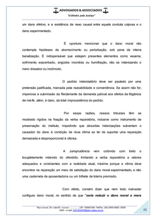ADVOGADOS & ASSOCIADOS
“O Direito pela Justiça”
__________________________________________________
_________________________________________________
Rua xxxxxx, 00 - sala 00 - xxxxxx - ................/UF- 00000-000. Tel/Fax: (00) 0000-0000 / 0000-
0000 - e-mail: ADVOGADO@adv.oabsp.org.br 11
um dano efetivo; e a existência de nexo causal entre aquela conduta culposa e o
dano experimentado.
É oportuno mencionar que o dano moral não
contempla hipóteses de aborrecimento ou perturbação, sob pena de inteira
banalização. É indispensável que estejam presentes elementos como vexame,
sofrimento exacerbado, angústia incontida ou humilhação, não se indenizando o
mero dissabor ou incômodo.
O pedido indenizatório deve ser pautado por uma
pretensão justificada, marcada pela razoabilidade e conveniência. Se assim não for,
imperiosa a submissão da Reclamante da demanda judicial aos efeitos da litigância
de má-fé, além, é claro, da total improcedência do pedido.
Por essas razões, nossos tribunais têm se
mostrado rígidos na fixação da verba reparatória, inclusive como instrumento de
preservação do instituto, impedindo que absurdas indenizações subvertam o
causador do dano à condição de nova vítima ao ter de suportar uma reparação
demasiada e desproporcional à ofensa.
A Jurisprudência vem coibindo com êxito o
locupletamento indevido do ofendido, limitando a verba reparatória a valores
adequados e condizentes com a realidade atual, máxime porque a vítima deve
encontrar na reparação um meio de satisfação do dano moral experimentado, e não
uma caderneta de aposentadoria ou um bilhete de loteria premiado.
Com efeito, convém dizer que nem todo mal-estar
configura dano moral, no sentido de que "seria reduzir o dano moral a mera
 