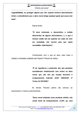 ADVOGADOS & ASSOCIADOS
“O Direito pela Justiça”
__________________________________________________
_________________________________________________
Rua xxxxxx, 00 - sala 00 - xxxxxx - ................/UF- 00000-000. Tel/Fax: (00) 0000-0000 / 0000-
0000 - e-mail: ADVOGADO@adv.oabsp.org.br 12
sugestibilidade, ou proteger alguém que não suporta nenhum aborrecimento
trivial, o entendimento que o dano moral atinge qualquer gesto que causa mal-
estar".
Veja-se ainda:
"O mero incômodo, o desconforto, o enfado
decorrentes de alguma circunstância (…) e que o
homem médio tem de suportar em razão de viver
em sociedade, não servem para que sejam
concedidas indenizações".
Corroborando com o que se aduz, cabe trazer à
colação a orientação prolatada pelo Superior Tribunal de Justiça:
"É de repudiar-se a pretensão dos que postulam
exorbitâncias inadmissíveis com arrimo no dano
moral, que não tem por escopo favorecer o
enriquecimento indevido. (AGA 108923/SP, 4ª
Turma, DJ 29/10/96)".
Os demais Tribunais pátrios são unívocos ao
prescreverem o mesmo posicionamento:
"Dano moral arbitrado como prudente arbítrio, não
sendo fonte de enriquecimento. (TJSP, ap. cível
 