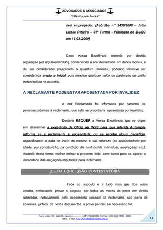ADVOGADOS & ASSOCIADOS
“O Direito pela Justiça”
__________________________________________________
_________________________________________________
Rua xxxxxx, 00 - sala 00 - xxxxxx - ................/UF- 00000-000. Tel/Fax: (00) 0000-0000 / 0000-
0000 - e-mail: ADVOGADO@adv.oabsp.org.br 14
seu empregador. [Acórdão n.º 2430/2000 - Juíza
Licélia Ribeiro – 01ª Turma - Publicado no DJ/SC
em 16-03-2000]
Caso vossa Excelência entenda por devida
reparação [ad argumentandum], condenando a ora Reclamada em danos morais, é
de ser considerado prejudicado o quantum debeatur, podendo inclusive ser
considerada inepta a inicial, pois inexiste qualquer valor ou parâmetro do pleito
indenizatório na exordial.
A RECLAMANTE PODE ESTARAPOSENTADAPOR INVALIDEZ
A ora Reclamada foi informada por rumores de
pessoas próximas à reclamante, que esta se encontraria aposentada por invalidez.
Destarte REQUER a Vossa Excelência, que se digne
em determinar a expedição de Oficio ao INSS para que referida Autarquia
informe se a reclamante é aposentada, ou se recebe algum benefício,
especificando a data de início do mesmo e sua natureza (se aposentadoria por
idade, por contribuição, na condição de contribuinte individual, empregado etc.),
visando desta forma melhor instruir o presente feito, bem como para se apurar a
veracidade das alegações imputadas pela reclamante.
3 - DA CONCLUSÃO CONTESTATÓRIA
Face ao exposto e a tudo mais que dos autos
consta, protestando provar o alegado por todos os meios de prova em direito
admitidas, notadamente pelo depoimento pessoal da reclamante, sob pena de
confessa, juntada de novos documentos e prova pericial, se necessário for.
 