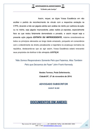 ADVOGADOS & ASSOCIADOS
“O Direito pela Justiça”
__________________________________________________
_________________________________________________
Rua xxxxxx, 00 - sala 00 - xxxxxx - ................/UF- 00000-000. Tel/Fax: (00) 0000-0000 / 0000-
0000 - e-mail: ADVOGADO@adv.oabsp.org.br 15
Assim, requer, se digne Vossa Excelência em não
acolher o pedido de reconhecimento de vínculo com a respectiva anotação na
CTPS, devendo a lide ser julgada extinta sem análise de mérito por carência da ação
ou no mérito, seja julgada improcedente, pelas razões já expostas, especialmente
face ao que restou fartamente demonstrado e provado, e assim requer seja a
presente ação julgada EXTINTA OU IMPROCEDENTE, máxime considerando-se
todos os princípios elencados ao longo deste arrazoado, porquanto em consonância
com o entendimento de direito prevalecente e majoritário no arcabouço normativo da
república, destacando-se que ao agir assim, Vossa Excelência estará renovando
seus propósitos de distribuir à tão almejada JUSTIÇA!
“Não Somos Responsáveis Somente Pelo que Fazemos, Mas Também
Pelo que Deixamos de Fazer” John Frank Kennedy
Nestes Termos, Pede Deferimento.
Cidade/UF, 27 de novembro de 2014.
ADVOGADO SUBSCRITOR
OAB/UF 00.000
DOCUMENTOS EM ANEXO:
 