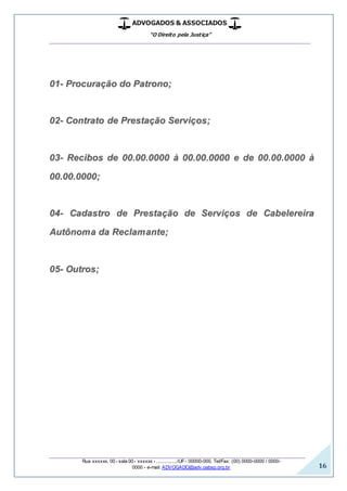 ADVOGADOS & ASSOCIADOS
“O Direito pela Justiça”
__________________________________________________
_________________________________________________
Rua xxxxxx, 00 - sala 00 - xxxxxx - ................/UF- 00000-000. Tel/Fax: (00) 0000-0000 / 0000-
0000 - e-mail: ADVOGADO@adv.oabsp.org.br 16
01- Procuração do Patrono;
02- Contrato de Prestação Serviços;
03- Recibos de 00.00.0000 à 00.00.0000 e de 00.00.0000 à
00.00.0000;
04- Cadastro de Prestação de Serviços de Cabelereira
Autônoma da Reclamante;
05- Outros;
 