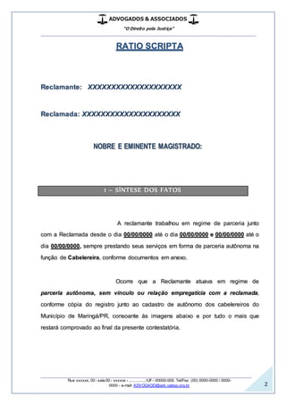 ADVOGADOS & ASSOCIADOS
“O Direito pela Justiça”
__________________________________________________
_________________________________________________
Rua xxxxxx, 00 - sala 00 - xxxxxx - ................/UF- 00000-000. Tel/Fax: (00) 0000-0000 / 0000-
0000 - e-mail: ADVOGADO@adv.oabsp.org.br 2
RATIO SCRIPTA
Reclamante: XXXXXXXXXXXXXXXXXXXX
Reclamada: XXXXXXXXXXXXXXXXXXXXX
NOBRE E EMINENTE MAGISTRADO:
1 – SÍNTESE DOS FATOS
A reclamante trabalhou em regime de parceria junto
com a Reclamada desde o dia 00/00/0000 até o dia 00/00/0000 e 00/00/0000 até o
dia 00/00/0000, sempre prestando seus serviços em forma de parceria autônoma na
função de Cabelereira, conforme documentos em anexo.
Ocorre que a Reclamante atuava em regime de
parceria autônoma, sem vínculo ou relação empregatícia com a reclamada,
conforme cópia do registro junto ao cadastro de autônomo dos cabelereiros do
Município de Maringá/PR, consoante às imagens abaixo e por tudo o mais que
restará comprovado ao final da presente contestatória.
 