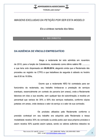 ADVOGADOS & ASSOCIADOS
“O Direito pela Justiça”
__________________________________________________
_________________________________________________
Rua xxxxxx, 00 - sala 00 - xxxxxx - ................/UF- 00000-000. Tel/Fax: (00) 0000-0000 / 0000-
0000 - e-mail: ADVOGADO@adv.oabsp.org.br 3
IMAGENS EXCLUIDAS DA PETIÇÃO POR SER ESTA MODELO
Eis a síntese narrada dos fatos.
2 – DO DIREITO
DA AUSÊNCIA DE VÍNCULO EMPREGATÍCIO
Alega a reclamante ter sido admitida em novembro
de 2010, para a função de Cabeleireira, recebendo como último salário R$ ...............
e que teria sido dispensada em 08.09.2014, alegando ainda que a Reclamada não
procedeu ao registro na CTPS e que trabalhava de segunda à sábado no horário
das 8:30 às 19:30hs.
Ocorre que a reclamante NÃO foi contratada para ser
funcionária da reclamada, seu trabalho limitava-se a prestação de serviços
eventuais, essencialmente um contrato de parceria (em anexo), onde a Reclamante
laborava em dias a sua escolha, sem qualquer tipo de subordinação, e recebia um
percentual que variava de 30% a 50% dos serviços realizados, conforme cópias
juntadas em anexo, onde destaca o valor do serviço e o valor de sua comissão.
Os produtos utilizados pela Reclamante conforme a
previsão contratual em seu trabalho era adquirido pela Reclamada e nessa
modalidade recebia 30% da comissão ou ainda podia usar seus próprios produtos e
assim recebia 50% quando assim optava, sendo os valores auferidos rateados na
 