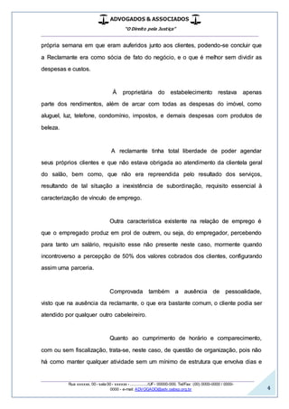 ADVOGADOS & ASSOCIADOS
“O Direito pela Justiça”
__________________________________________________
_________________________________________________
Rua xxxxxx, 00 - sala 00 - xxxxxx - ................/UF- 00000-000. Tel/Fax: (00) 0000-0000 / 0000-
0000 - e-mail: ADVOGADO@adv.oabsp.org.br 4
própria semana em que eram auferidos junto aos clientes, podendo-se concluir que
a Reclamante era como sócia de fato do negócio, e o que é melhor sem dividir as
despesas e custos.
Á proprietária do estabelecimento restava apenas
parte dos rendimentos, além de arcar com todas as despesas do imóvel, como
aluguel, luz, telefone, condomínio, impostos, e demais despesas com produtos de
beleza.
A reclamante tinha total liberdade de poder agendar
seus próprios clientes e que não estava obrigada ao atendimento da clientela geral
do salão, bem como, que não era repreendida pelo resultado dos serviços,
resultando de tal situação a inexistência de subordinação, requisito essencial à
caracterização de vínculo de emprego.
Outra característica existente na relação de emprego é
que o empregado produz em prol de outrem, ou seja, do empregador, percebendo
para tanto um salário, requisito esse não presente neste caso, mormente quando
incontroverso a percepção de 50% dos valores cobrados dos clientes, configurando
assim uma parceria.
Comprovada também a ausência de pessoalidade,
visto que na ausência da reclamante, o que era bastante comum, o cliente podia ser
atendido por qualquer outro cabeleireiro.
Quanto ao cumprimento de horário e comparecimento,
com ou sem fiscalização, trata-se, neste caso, de questão de organização, pois não
há como manter qualquer atividade sem um mínimo de estrutura que envolva dias e
 