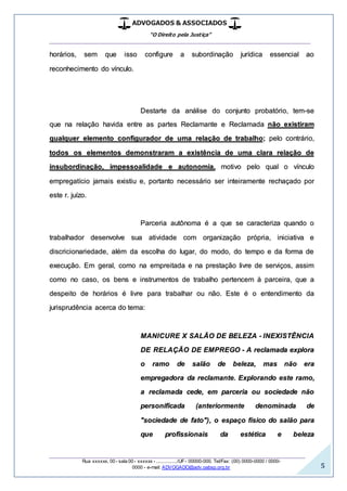 ADVOGADOS & ASSOCIADOS
“O Direito pela Justiça”
__________________________________________________
_________________________________________________
Rua xxxxxx, 00 - sala 00 - xxxxxx - ................/UF- 00000-000. Tel/Fax: (00) 0000-0000 / 0000-
0000 - e-mail: ADVOGADO@adv.oabsp.org.br 5
horários, sem que isso configure a subordinação jurídica essencial ao
reconhecimento do vínculo.
Destarte da análise do conjunto probatório, tem-se
que na relação havida entre as partes Reclamante e Reclamada não existiram
qualquer elemento configurador de uma relação de trabalho; pelo contrário,
todos os elementos demonstraram a existência de uma clara relação de
insubordinação, impessoalidade e autonomia, motivo pelo qual o vínculo
empregatício jamais existiu e, portanto necessário ser inteiramente rechaçado por
este r. juízo.
Parceria autônoma é a que se caracteriza quando o
trabalhador desenvolve sua atividade com organização própria, iniciativa e
discricionariedade, além da escolha do lugar, do modo, do tempo e da forma de
execução. Em geral, como na empreitada e na prestação livre de serviços, assim
como no caso, os bens e instrumentos de trabalho pertencem à parceira, que a
despeito de horários é livre para trabalhar ou não. Este é o entendimento da
jurisprudência acerca do tema:
MANICURE X SALÃO DE BELEZA - INEXISTÊNCIA
DE RELAÇÃO DE EMPREGO - A reclamada explora
o ramo de salão de beleza, mas não era
empregadora da reclamante. Explorando este ramo,
a reclamada cede, em parceria ou sociedade não
personificada (anteriormente denominada de
"sociedade de fato"), o espaço físico do salão para
que profissionais da estética e beleza
 