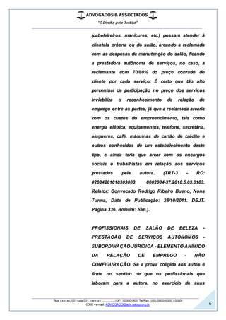 ADVOGADOS & ASSOCIADOS
“O Direito pela Justiça”
__________________________________________________
_________________________________________________
Rua xxxxxx, 00 - sala 00 - xxxxxx - ................/UF- 00000-000. Tel/Fax: (00) 0000-0000 / 0000-
0000 - e-mail: ADVOGADO@adv.oabsp.org.br 6
(cabeleireiros, manicures, etc.) possam atender à
clientela própria ou do salão, arcando a reclamada
com as despesas de manutenção do salão, ficando
a prestadora autônoma de serviços, no caso, a
reclamante com 70/80% do preço cobrado do
cliente por cada serviço. É certo que tão alto
percentual de participação no preço dos serviços
inviabiliza o reconhecimento de relação de
emprego entre as partes, já que a reclamada arcaria
com os custos do empreendimento, tais como
energia elétrica, equipamentos, telefone, secretária,
alugueres, café, máquinas de cartão de crédito e
outros conhecidos de um estabelecimento deste
tipo, e ainda teria que arcar com os encargos
sociais e trabalhistas em relação aos serviços
prestados pela autora. (TRT-3 - RO:
02004201010303003 0002004-37.2010.5.03.0103,
Relator: Convocado Rodrigo Ribeiro Bueno, Nona
Turma, Data de Publicação: 28/10/2011. DEJT.
Página 336. Boletim: Sim.).
PROFISSIONAIS DE SALÃO DE BELEZA -
PRESTAÇÃO DE SERVIÇOS AUTÔNOMOS -
SUBORDINAÇÃO JURÍDICA - ELEMENTO ANÍMICO
DA RELAÇÃO DE EMPREGO - NÃO
CONFIGURAÇÃO. Se a prova coligida aos autos é
firme no sentido de que os profissionais que
laboram para a autora, no exercício de suas
 