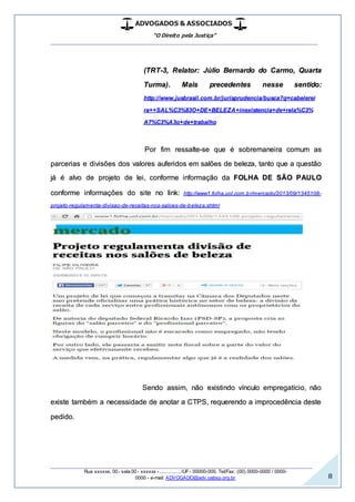 ADVOGADOS & ASSOCIADOS
“O Direito pela Justiça”
__________________________________________________
_________________________________________________
Rua xxxxxx, 00 - sala 00 - xxxxxx - ................/UF- 00000-000. Tel/Fax: (00) 0000-0000 / 0000-
0000 - e-mail: ADVOGADO@adv.oabsp.org.br 8
(TRT-3, Relator: Júlio Bernardo do Carmo, Quarta
Turma). Mais precedentes nesse sentido:
http://www.jusbrasil.com.br/jurisprudencia/busca?q=cabelerei
ra++SAL%C3%83O+DE+BELEZA+inexistencia+de+rela%C3%
A7%C3%A3o+de+trabalho
Por fim ressalte-se que é sobremaneira comum as
parcerias e divisões dos valores auferidos em salões de beleza, tanto que a questão
já é alvo de projeto de lei, conforme informação da FOLHA DE SÃO PAULO
conforme informações do site no link: http://www1.folha.uol.com.br/mercado/2013/09/1345108-
projeto-regulamenta-divisao-de-receitas-nos-saloes-de-beleza.shtml
Sendo assim, não existindo vínculo empregatício, não
existe também a necessidade de anotar a CTPS, requerendo a improcedência deste
pedido.
 